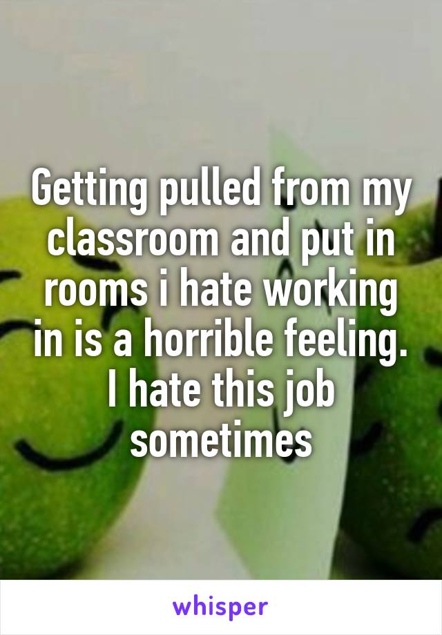 Getting pulled from my classroom and put in rooms i hate working in is a horrible feeling. I hate this job sometimes
