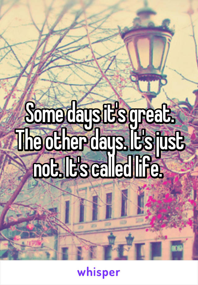Some days it's great. The other days. It's just not. It's called life. 