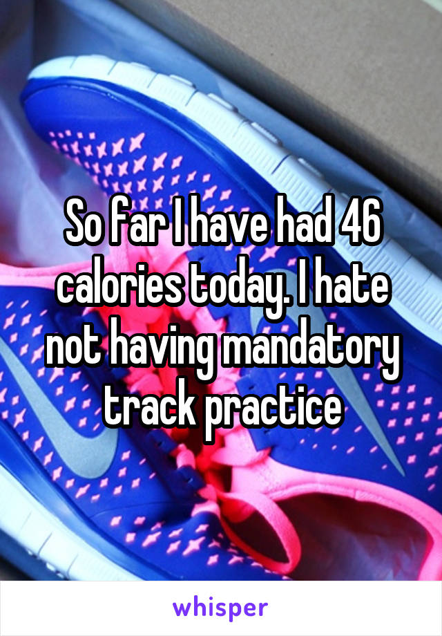 So far I have had 46 calories today. I hate not having mandatory track practice