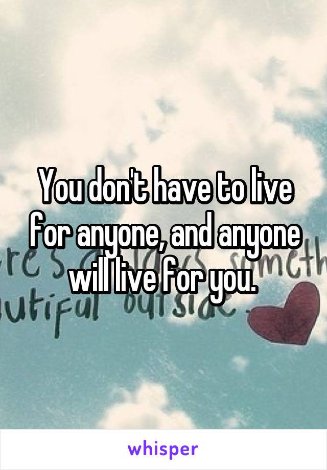 You don't have to live for anyone, and anyone will live for you. 