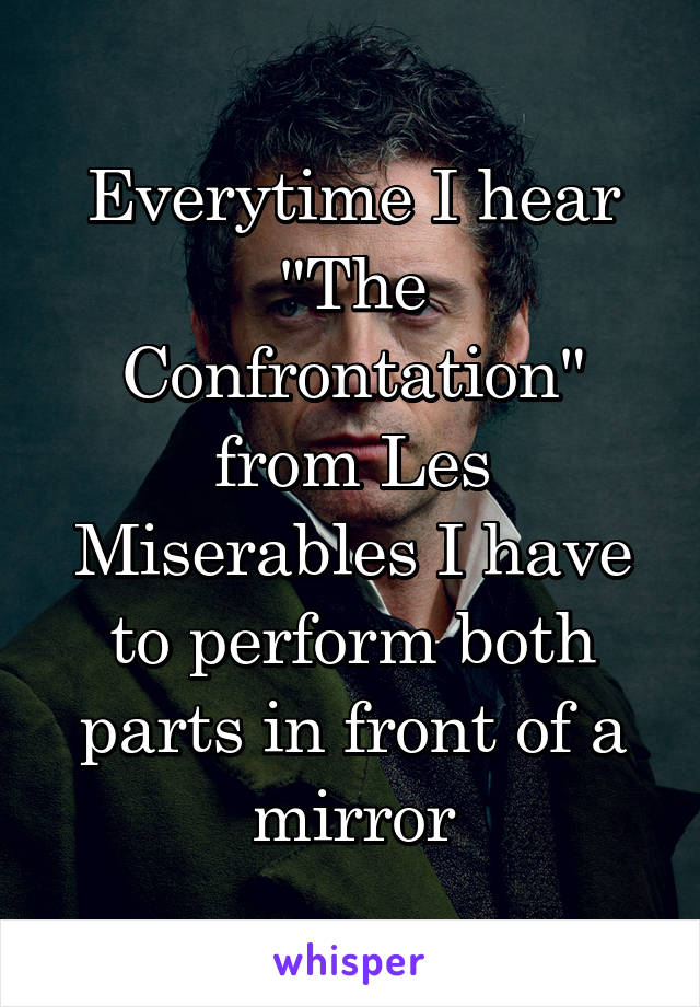 Everytime I hear "The Confrontation" from Les Miserables I have to perform both parts in front of a mirror