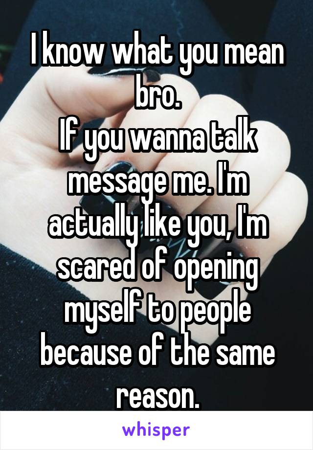 I know what you mean bro.
If you wanna talk message me. I'm actually like you, I'm scared of opening myself to people because of the same reason.