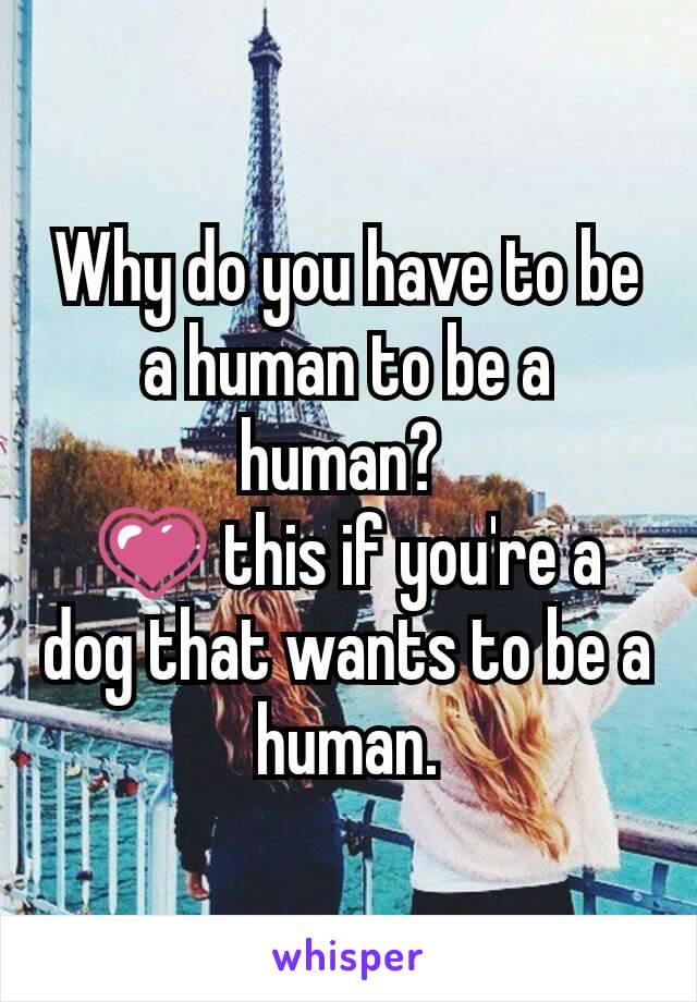 Why do you have to be a human to be a human? 
💗 this if you're a dog that wants to be a human.