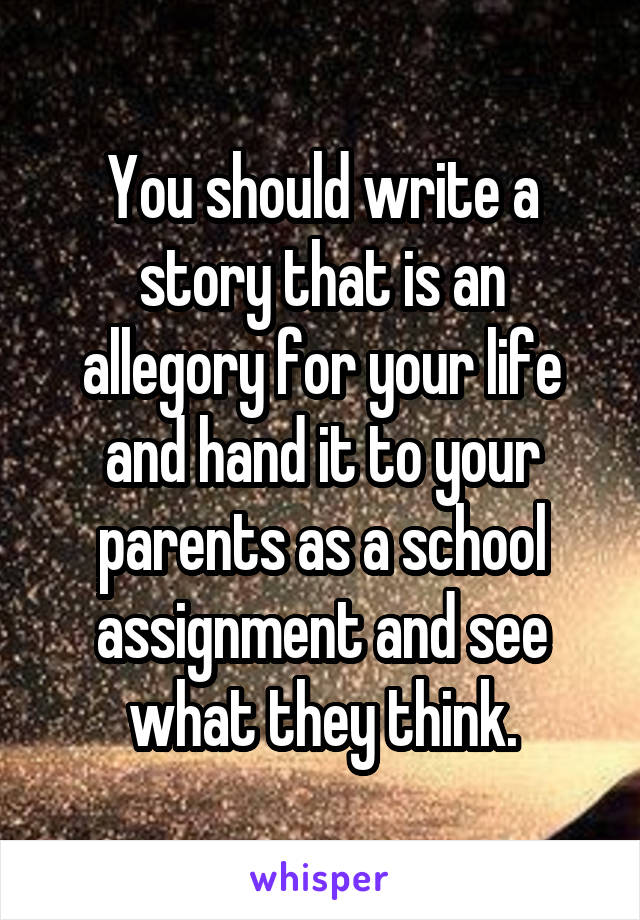 You should write a story that is an allegory for your life and hand it to your parents as a school assignment and see what they think.