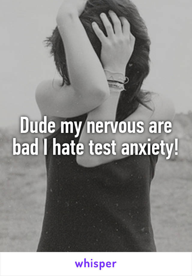 Dude my nervous are bad I hate test anxiety!