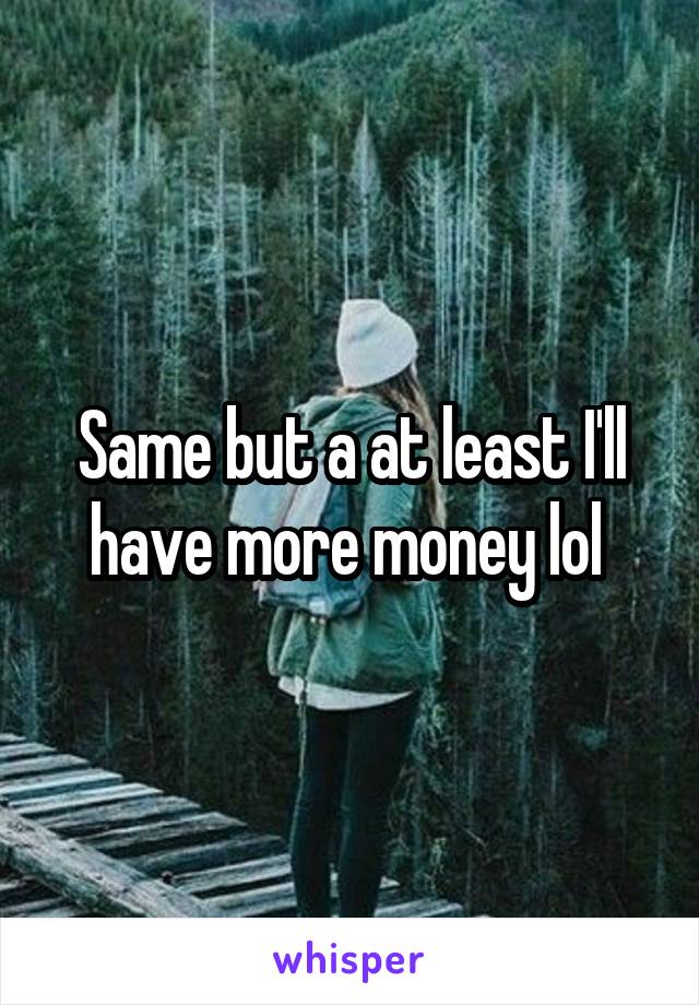 Same but a at least I'll have more money lol 