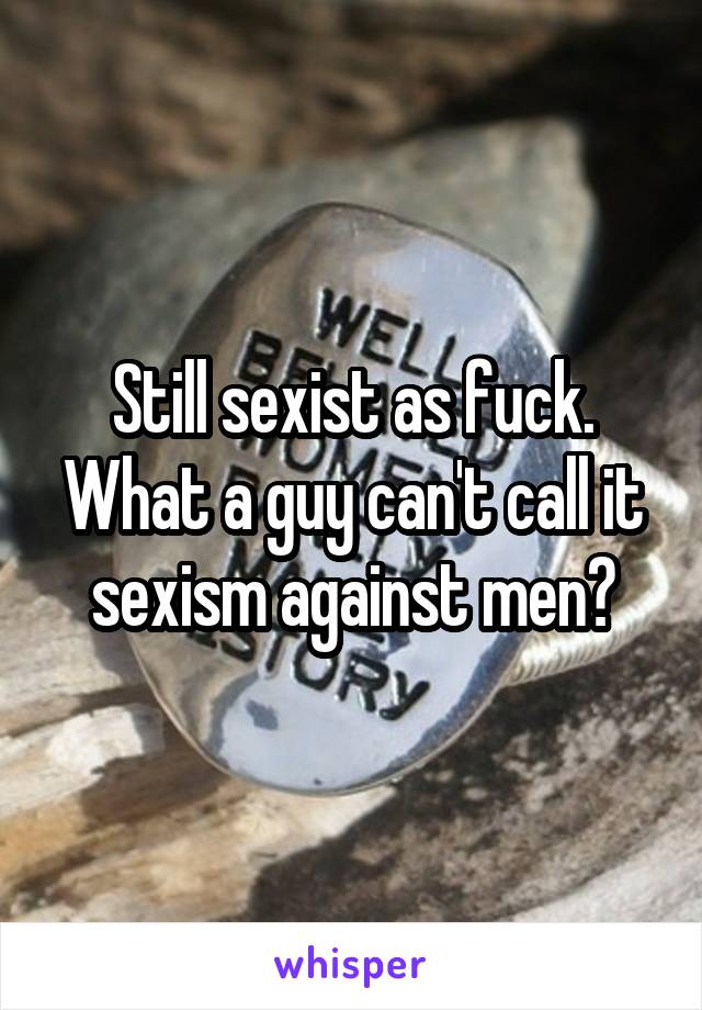 Still sexist as fuck. What a guy can't call it sexism against men?
