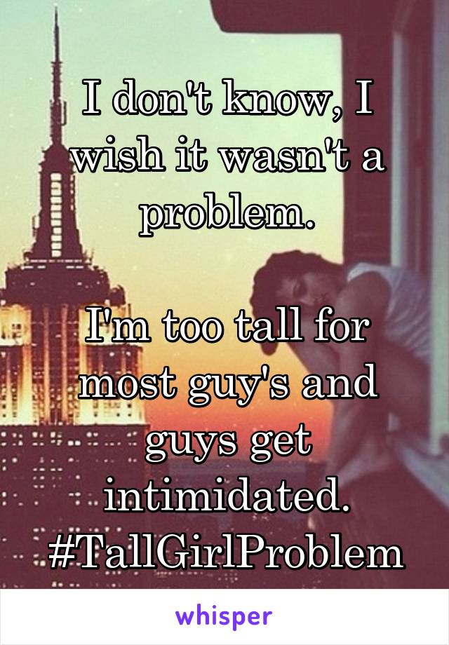 I don't know, I wish it wasn't a problem.

I'm too tall for most guy's and guys get intimidated.
#TallGirlProblem