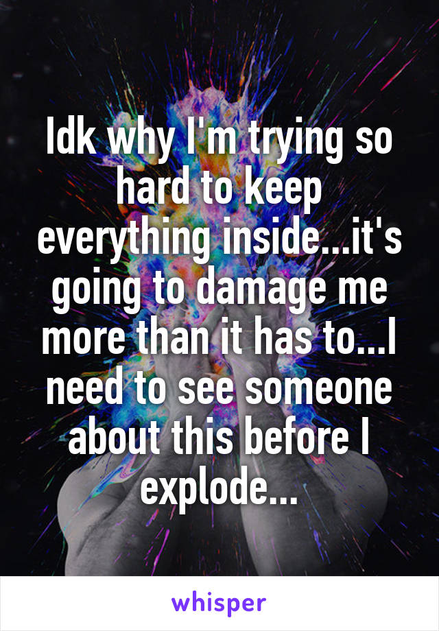 Idk why I'm trying so hard to keep everything inside...it's going to damage me more than it has to...I need to see someone about this before I explode...