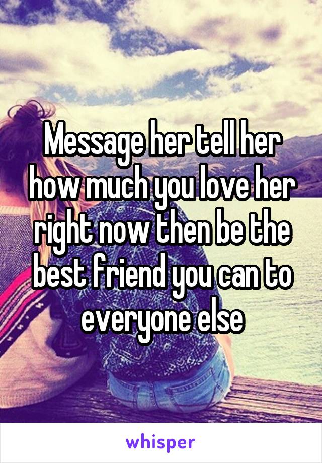 Message her tell her how much you love her right now then be the best friend you can to everyone else