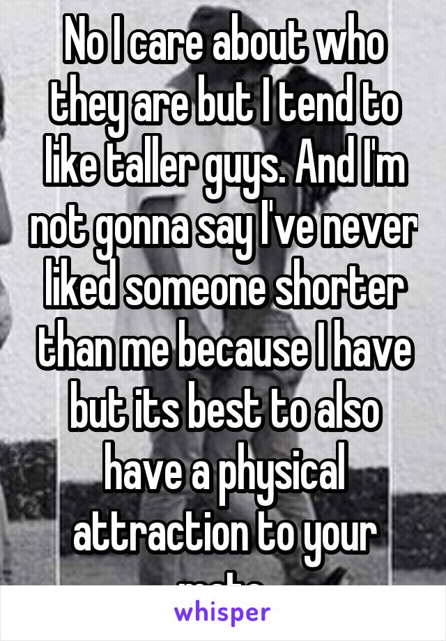 No I care about who they are but I tend to like taller guys. And I'm not gonna say I've never liked someone shorter than me because I have but its best to also have a physical attraction to your mate.