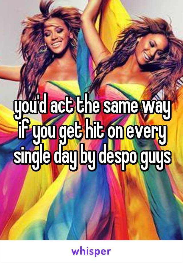 you'd act the same way if you get hit on every single day by despo guys