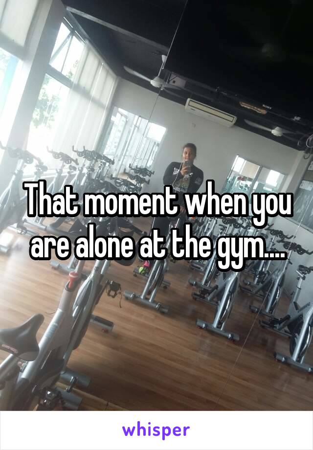 That moment when you are alone at the gym....