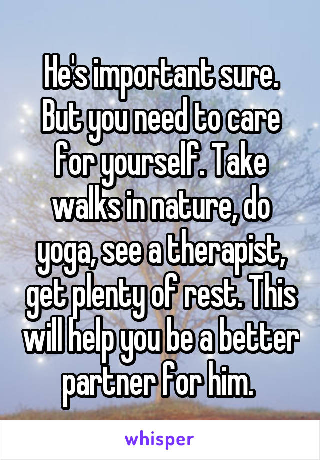 He's important sure. But you need to care for yourself. Take walks in nature, do yoga, see a therapist, get plenty of rest. This will help you be a better partner for him. 