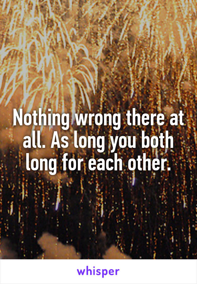 Nothing wrong there at all. As long you both long for each other.