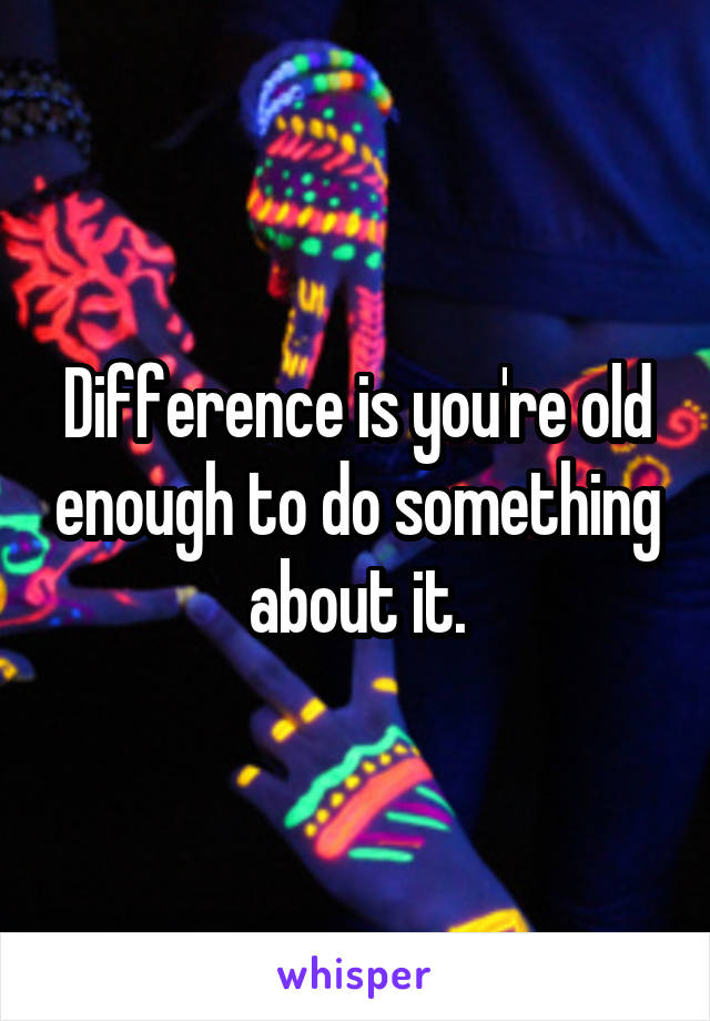 Difference is you're old enough to do something about it.
