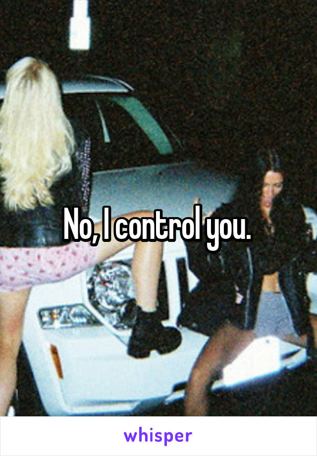 No, I control you. 