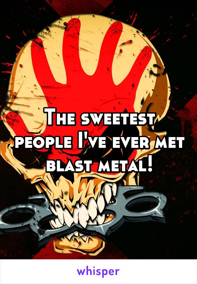 The sweetest people I've ever met blast metal!