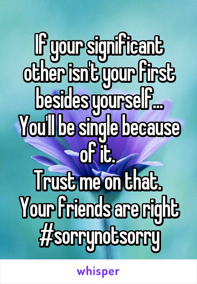If your significant other isn't your first besides yourself...
You'll be single because of it. 
Trust me on that. 
Your friends are right
#sorrynotsorry