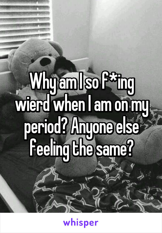 Why am I so f*ing wierd when I am on my period? Anyone else feeling the same?