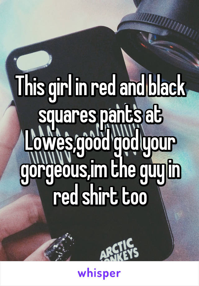 This girl in red and black squares pants at Lowes,good god your gorgeous,im the guy in red shirt too
