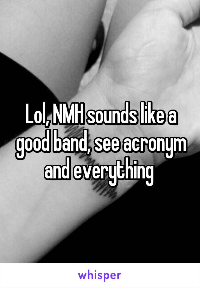 Lol, NMH sounds like a good band, see acronym and everything 
