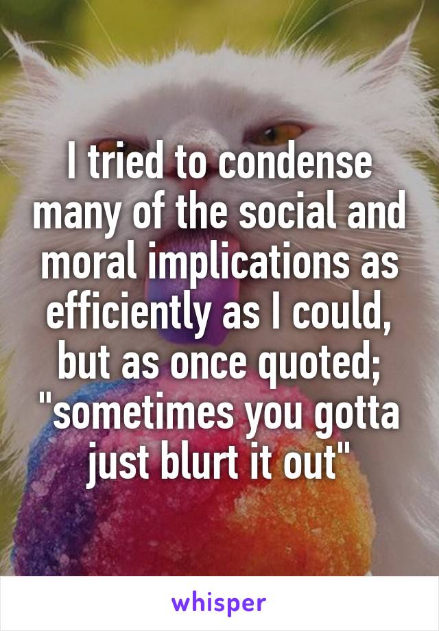 I tried to condense many of the social and moral implications as efficiently as I could, but as once quoted; "sometimes you gotta just blurt it out"