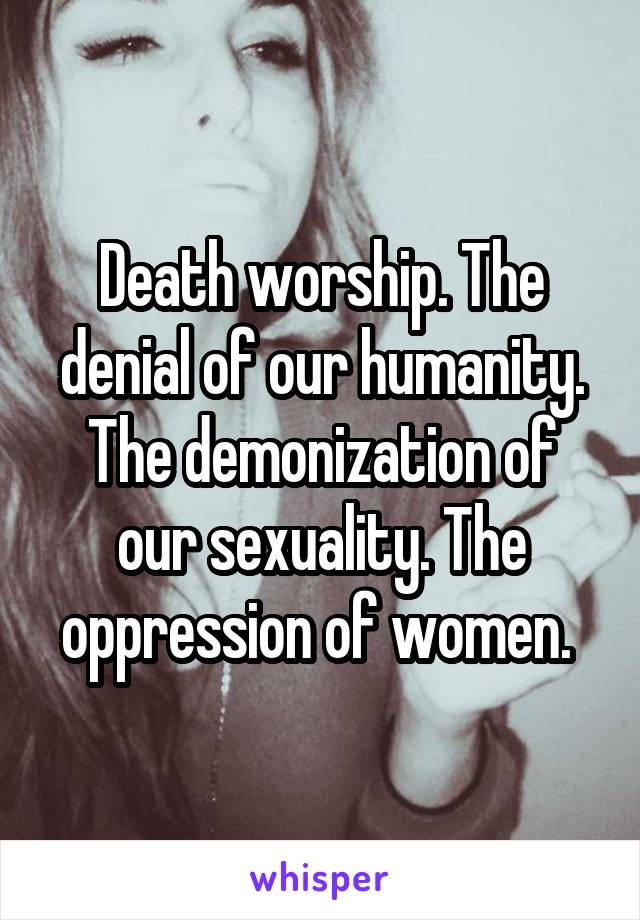 Death worship. The denial of our humanity. The demonization of our sexuality. The oppression of women. 