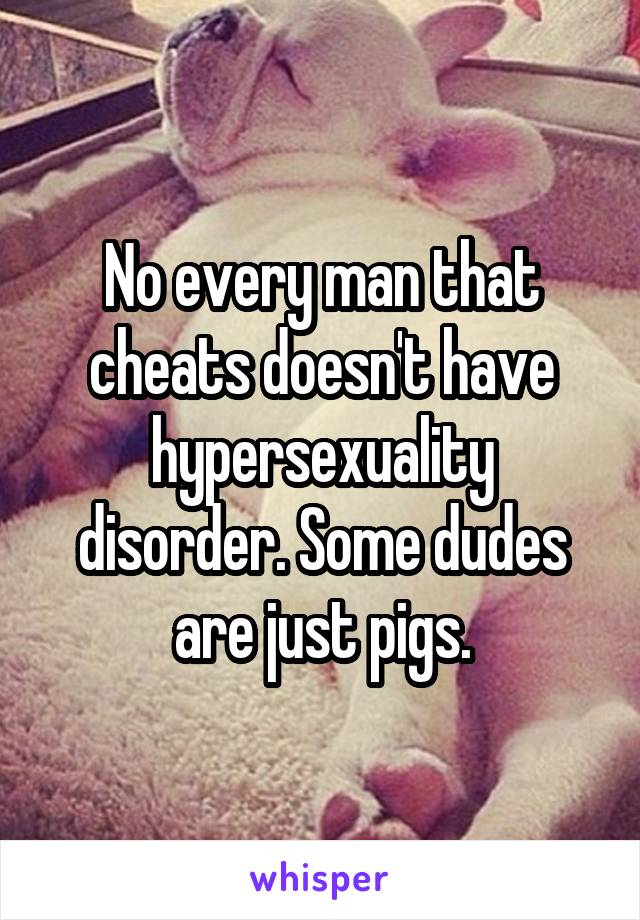 No every man that cheats doesn't have hypersexuality disorder. Some dudes are just pigs.