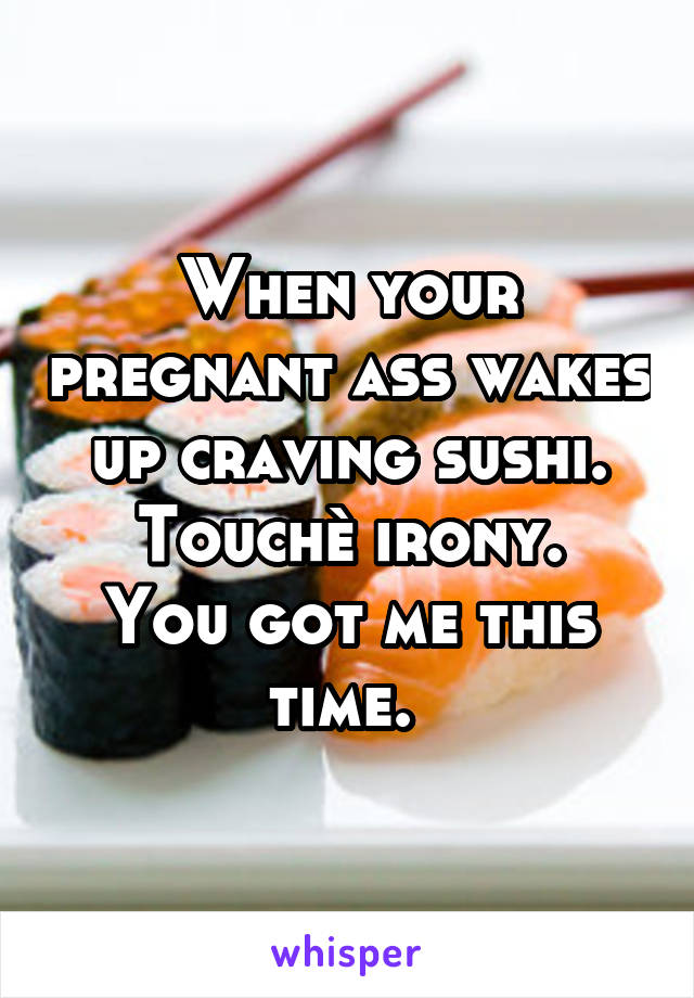 When your pregnant ass wakes up craving sushi.
Touchè irony. You got me this time. 