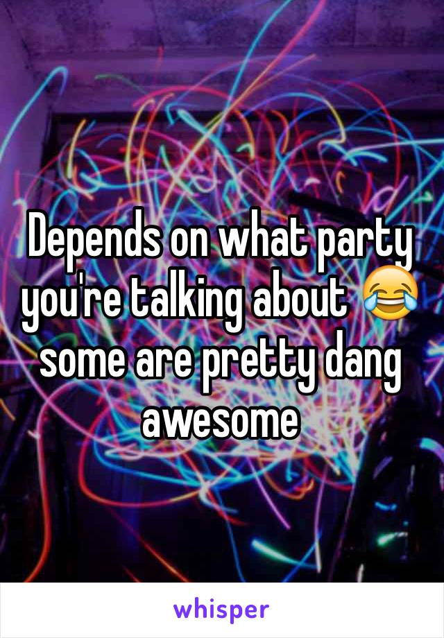 Depends on what party you're talking about ðŸ˜‚some are pretty dang awesome 