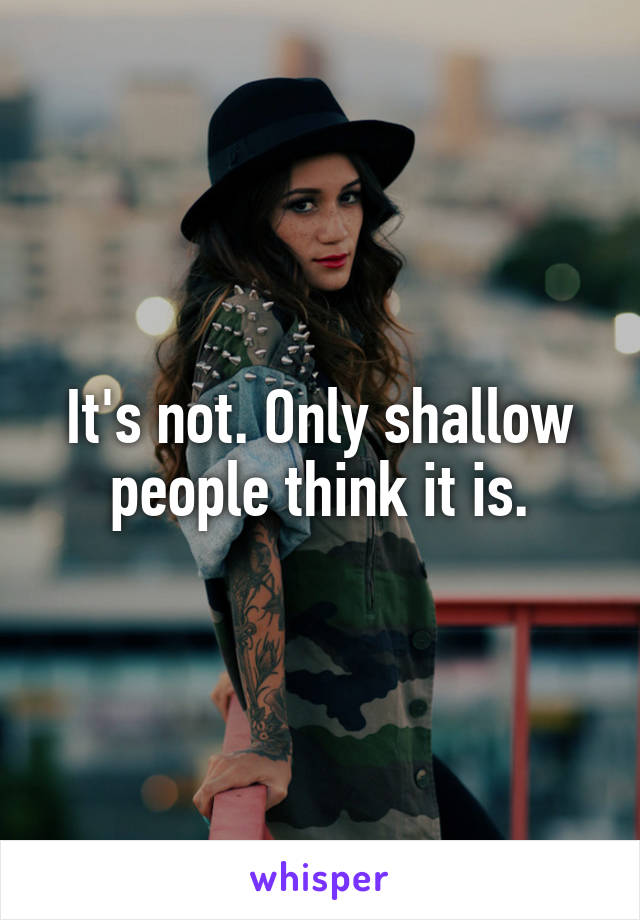 It's not. Only shallow people think it is.