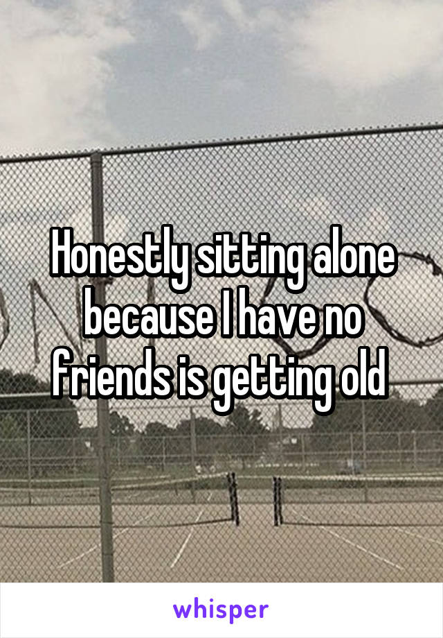 Honestly sitting alone because I have no friends is getting old 