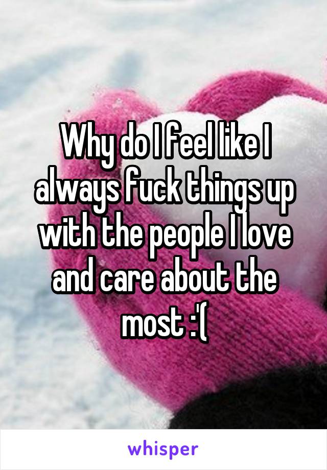 Why do I feel like I always fuck things up with the people I love and care about the most :'(