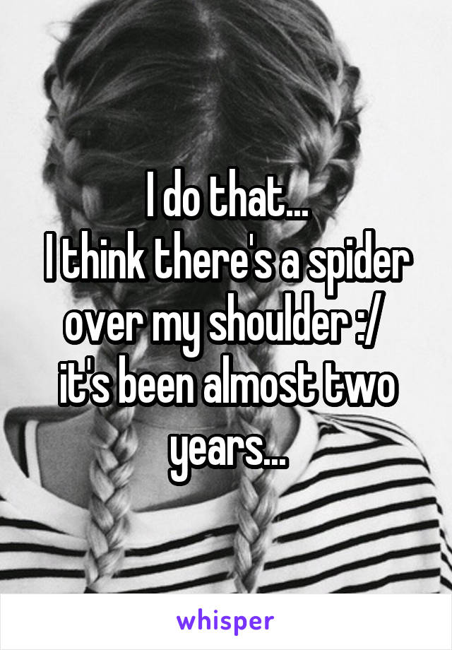 I do that...
I think there's a spider over my shoulder :/ 
it's been almost two years...