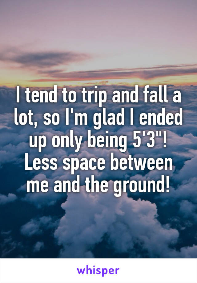 I tend to trip and fall a lot, so I'm glad I ended up only being 5'3"! Less space between me and the ground!
