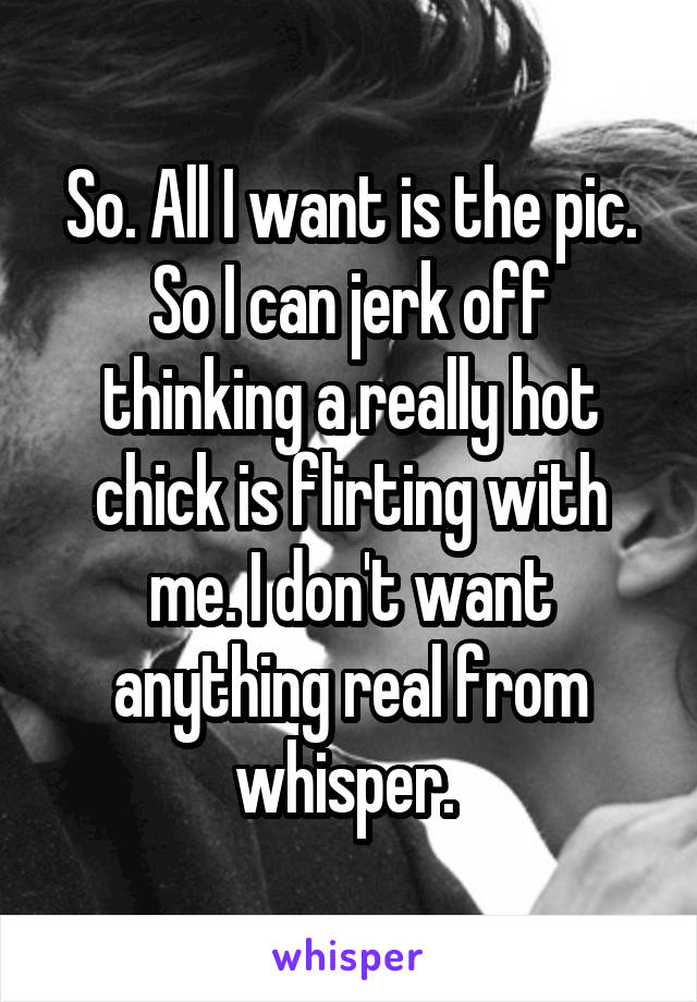 So. All I want is the pic. So I can jerk off thinking a really hot chick is flirting with me. I don't want anything real from whisper. 