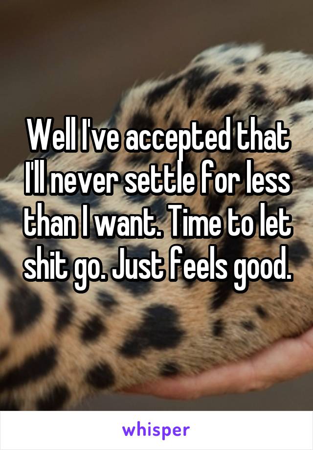 Well I've accepted that I'll never settle for less than I want. Time to let shit go. Just feels good. 