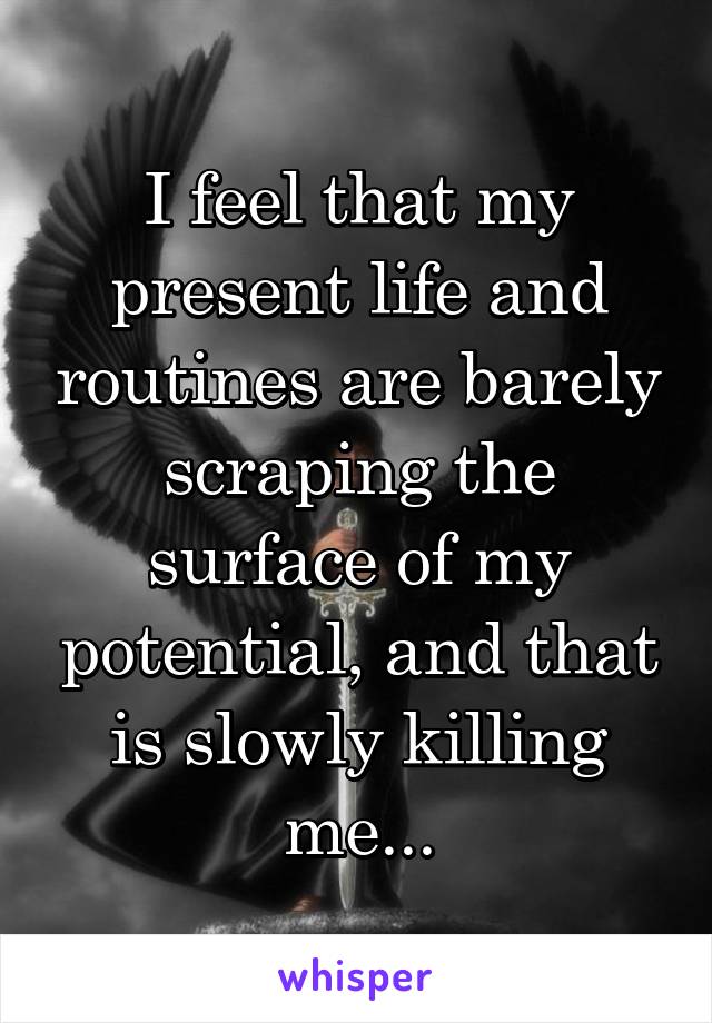 I feel that my present life and routines are barely scraping the surface of my potential, and that is slowly killing me...