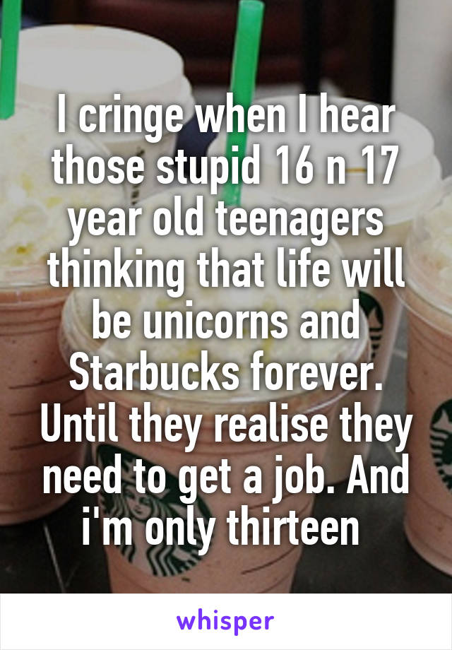 I cringe when I hear those stupid 16 n 17 year old teenagers thinking that life will be unicorns and Starbucks forever. Until they realise they need to get a job. And i'm only thirteen 