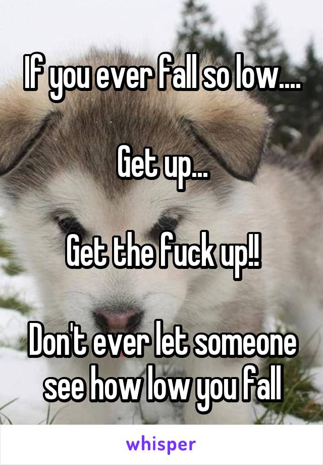 If you ever fall so low....

Get up...

Get the fuck up!!

Don't ever let someone see how low you fall