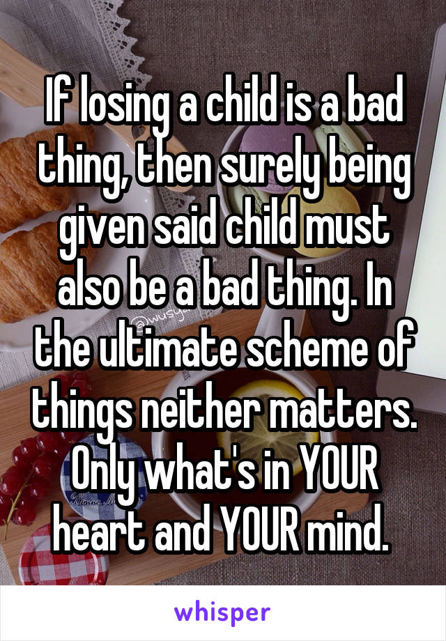 If losing a child is a bad thing, then surely being given said child must also be a bad thing. In the ultimate scheme of things neither matters. Only what's in YOUR heart and YOUR mind. 