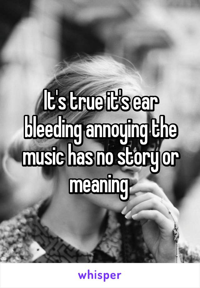 It's true it's ear bleeding annoying the music has no story or meaning 