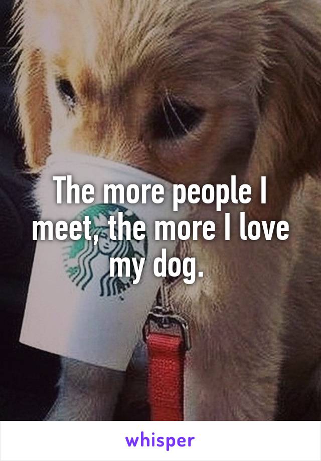 The more people I meet, the more I love my dog. 