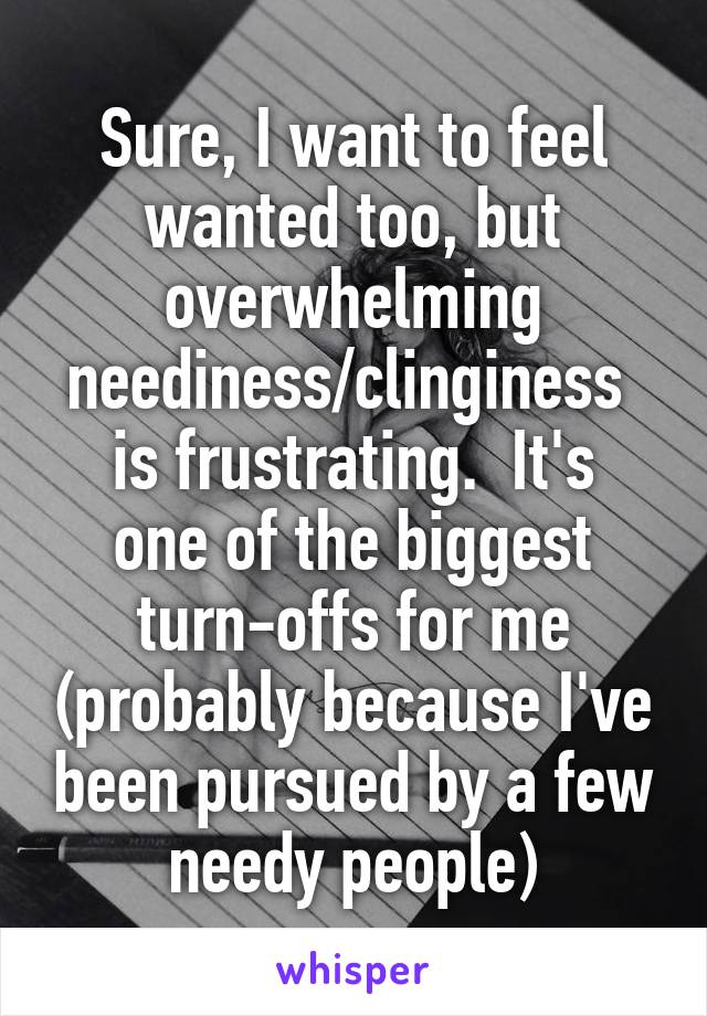 Sure, I want to feel wanted too, but overwhelming neediness/clinginess 
is frustrating.  It's one of the biggest turn-offs for me (probably because I've been pursued by a few needy people)