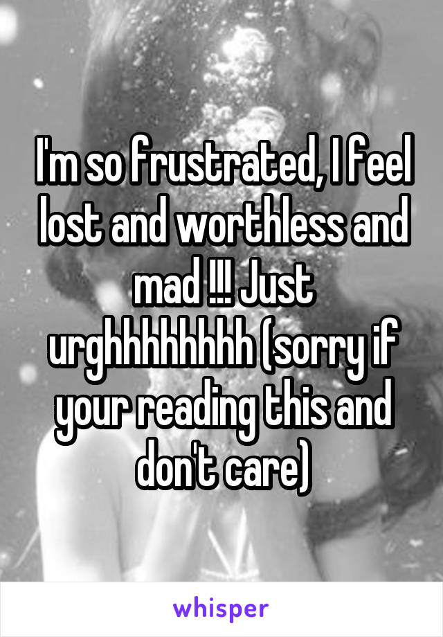I'm so frustrated, I feel lost and worthless and mad !!! Just urghhhhhhhh (sorry if your reading this and don't care)