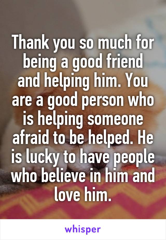 Thank you so much for being a good friend and helping him. You are a good person who is helping someone afraid to be helped. He is lucky to have people who believe in him and love him.