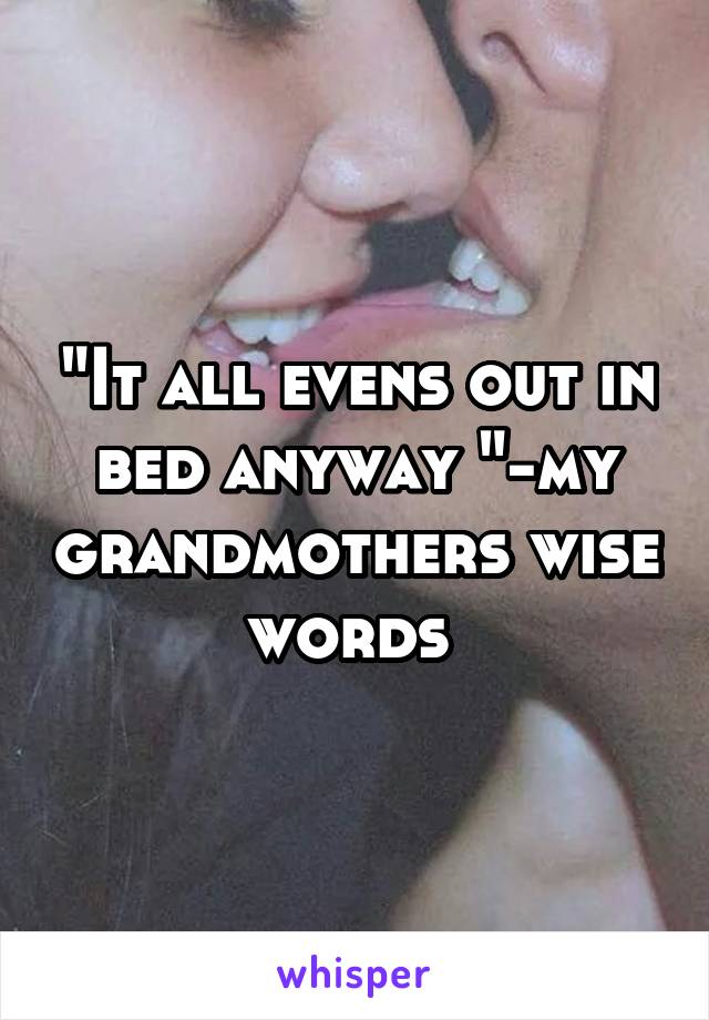 "It all evens out in bed anyway "-my grandmothers wise words 