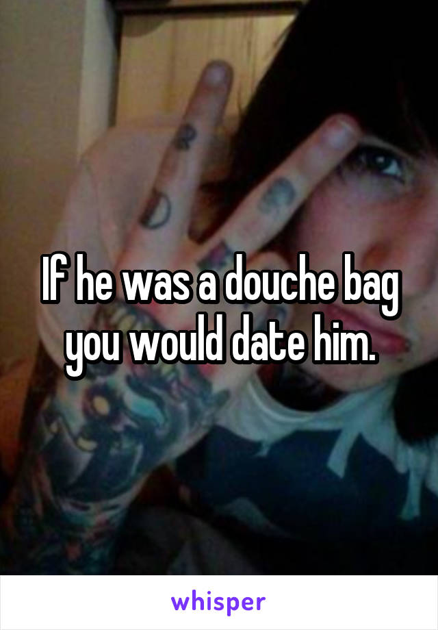 If he was a douche bag you would date him.