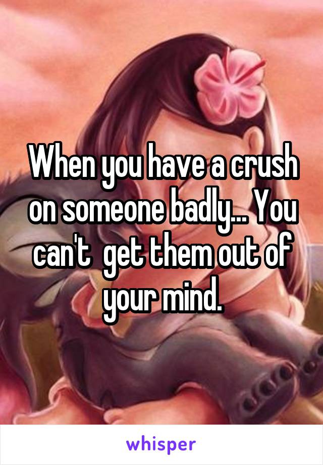 When you have a crush on someone badly... You can't  get them out of your mind.